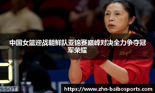 中国女篮迎战朝鲜队亚锦赛巅峰对决全力争夺冠军荣耀